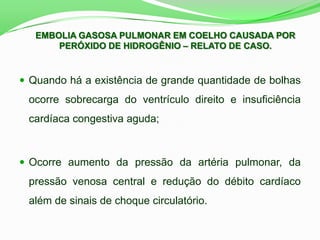  Quando há a existência de grande quantidade de bolhas
ocorre sobrecarga do ventrículo direito e insuficiência
cardíaca congestiva aguda;
 Ocorre aumento da pressão da artéria pulmonar, da
pressão venosa central e redução do débito cardíaco
além de sinais de choque circulatório.
EMBOLIA GASOSA PULMONAR EM COELHO CAUSADA POR
PERÓXIDO DE HIDROGÊNIO – RELATO DE CASO.
 