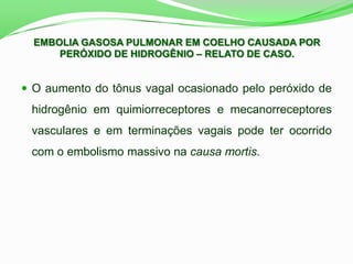 EMBOLIA GASOSA PULMONAR EM COELHO CAUSADA POR
PERÓXIDO DE HIDROGÊNIO – RELATO DE CASO.
 O aumento do tônus vagal ocasionado pelo peróxido de
hidrogênio em quimiorreceptores e mecanorreceptores
vasculares e em terminações vagais pode ter ocorrido
com o embolismo massivo na causa mortis.
 