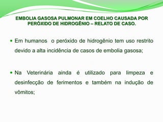  Em humanos o peróxido de hidrogênio tem uso restrito
devido a alta incidência de casos de embolia gasosa;
 Na Veterinária ainda é utilizado para limpeza e
desinfecção de ferimentos e também na indução de
vômitos;
EMBOLIA GASOSA PULMONAR EM COELHO CAUSADA POR
PERÓXIDO DE HIDROGÊNIO – RELATO DE CASO.
 