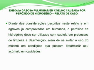 EMBOLIA GASOSA PULMONAR EM COELHO CAUSADA POR
PERÓXIDO DE HIDROGÊNIO – RELATO DE CASO.
 Diante das considerações descritas neste relato e em
agravos já comprovados em humanos, o peróxido de
hidrogênio deve ser utilizado com cautela em processos
de limpeza e desinfecção, além de se evitar o uso do
mesmo em condições que possam determinar seu
acúmulo em cavidades.
 
