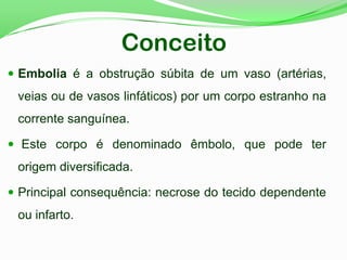 Conceito
 Embolia é a obstrução súbita de um vaso (artérias,
veias ou de vasos linfáticos) por um corpo estranho na
corrente sanguínea.
 Este corpo é denominado êmbolo, que pode ter
origem diversificada.
 Principal consequência: necrose do tecido dependente
ou infarto.
 