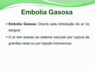 Embolia Gasosa
 Embolia Gasosa: Ocorre pela introdução de ar no
sangue;
 O ar tem acesso ao sistema vascular por ruptura de
grandes veias ou por injeção intravenosa.
 