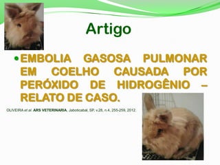 Artigo
EMBOLIA GASOSA PULMONAR
EM COELHO CAUSADA POR
PERÓXIDO DE HIDROGÊNIO –
RELATO DE CASO.
OLIVEIRA et al. ARS VETERINARIA, Jaboticabal, SP, v.28, n.4, 255-259, 2012.
 