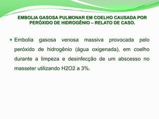  Embolia gasosa venosa massiva provocada pelo
peróxido de hidrogênio (água oxigenada), em coelho
durante a limpeza e desinfecção de um abscesso no
masseter utilizando H2O2 a 3%.
EMBOLIA GASOSA PULMONAR EM COELHO CAUSADA POR
PERÓXIDO DE HIDROGÊNIO – RELATO DE CASO.
 
