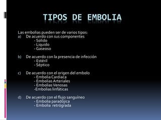 TIPOS DE EMBOLIA 
Las embolias pueden ser de varios tipos: 
a) De acuerdo con sus componentes 
- Solido 
- Liquido 
- Gaseoso 
b) De acuerdo con la presencia de infección 
- Estéril 
- Séptico 
c) De acuerdo con el origen del embolo 
- Embolia Cardiaca 
- Embolias Arteriales 
- Embolias Venosas 
-Embolias linfáticas 
d) De acuerdo con el flujo sanguíneo 
- Embolia paradójica 
- Embolia retrógrada 
 