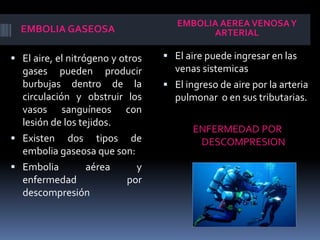 EMBOLIA GASEOSA 
EMBOLIA AEREA VENOSA Y 
ARTERIAL 
 El aire, el nitrógeno y otros 
gases pueden producir 
burbujas dentro de la 
circulación y obstruir los 
vasos sanguíneos con 
lesión de los tejidos. 
 Existen dos tipos de 
embolia gaseosa que son: 
 Embolia aérea y 
enfermedad por 
descompresión 
 El aire puede ingresar en las 
venas sistemicas 
 El ingreso de aire por la arteria 
pulmonar o en sus tributarias. 
ENFERMEDAD POR 
DESCOMPRESION 
