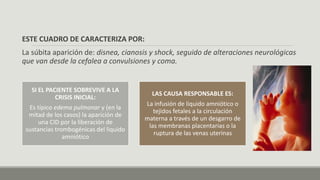 ESTE CUADRO DE CARACTERIZA POR:
La súbita aparición de: disnea, cianosis y shock, seguido de alteraciones neurológicas
que van desde la cefalea a convulsiones y coma.
SI EL PACIENTE SOBREVIVE A LA
CRISIS INICIAL:
Es típico edema pulmonar y (en la
mitad de los casos) la aparición de
una CID por la liberación de
sustancias trombogénicas del liquido
amniótico
LAS CAUSA RESPONSABLE ES:
La infusión de liquido amniótico o
tejidos fetales a la circulación
materna a través de un desgarro de
las membranas placentarias o la
ruptura de las venas uterinas
 