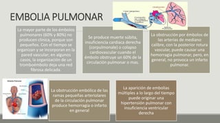 EMBOLIA PULMONAR
La mayor parte de los émbolos
pulmonares (60% y 80%) no
producen clinica, porque son
pequeños. Con el tiempo se
organizan y se incorporan en la
pared vascular; en algunos
casos, la organización de un
tromboémbolo deja una red
fibrosa delicada.
Se produce muerte súbita,
insuficiencia cardiaca derecha
(corpulmonale) o colapso
cardiovascular cuando el
émbolo obstruye un 60% de la
circulación pulmonar o mas.
La obstrucción por émbolos de
las arterias de mediano
calibre, con la posterior rotura
vascular, puede causar una
hemorragia pulmonar, pero, en
general, no provoca un infarto
pulmonar.
La obstrucción embólica de las
ramas pequeñas arteriolares
de la circulación pulmonar
produce hemorragia o infarto
en general
La aparición de embolias
múltiples a lo largo del tiempo
puede originar una
hipertensión pulmonar con
insuficiencia ventricular
derecha
 