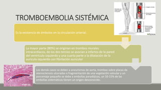 TROMBOEMBOLIA SISTÉMICA
Es la existencia de émbolos en la circulación arterial.
La mayor parte (80%) se originan en trombos murales
intracardiacos, de los dos tercios se asocian a infartos de la pared
del ventrículo izquierdo y una cuarta parte a la dilatación de la
aurícula izquierda con fibrilación auricular
Los demás casos se deben a aneurismas de aorta, trombos sobre placas de
aterosclerosis ulceradas o fragmentación de una vegetación valvular y un
porcentaje pequeño se debe a embolias paradójicas, un 10-15% de las
embolias sistemáticas tienen un origen desconocido.
 