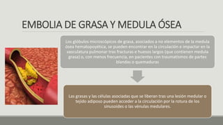 EMBOLIA DE GRASA Y MEDULA ÓSEA
Los glóbulos microscópicos de grasa, asociados a no elementos de la medula
ósea hematopoyética, se pueden encontrar en la circulación e impactar en la
vasculatura pulmonar tras fracturas e huesos largos (que contienen medula
grasa) o, con menos frecuencia, en pacientes con traumatismos de partes
blandas o quemaduras
Las grasas y las células asociadas que se liberan tras una lesión medular o
tejido adiposo pueden acceder a la circulación por la rotura de los
sinusoides o las vénulas medulares.
 