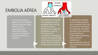 EMBOLIA AÉREA
Las burbujas de gas
dentro de la circulación
pueden coalescer para
formar masas
espumosas que
obstruyen el flujo
vascular (y producen
lesiones isquémicas
distales)
Por ejemplo el volumen
muy pequeño de aire
atrapado entro de una
arteria coronaria
durante una cirugía de
derivación o que se
introduce en la
circulación cerebral por
realizar una neurocirugía
con el paciente sentado
puede ocluir el flujo con
consecuencias funestas
En general se necesita
mas de 100cm3 de aire
para ocasionar clínica en
la circulación pulmonar;
sin embargo, es posible
introducir este volumen
de aire de forma
inadvertible durante las
intervenciones
obstétricas o
laparoscópicas o tras un
traumatismo de la pared
torácica
 