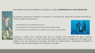 UNA FORMA ESPECIA DE EMBOLIA GASEOSA SE LLAMA: ENFERMEDAD DE DESCOMPRESIÓN
Se produce cuando los individuos se someten a una reducción súbita de la presión atmosférica.
Tienen riesgo de este proceso:
◦ Los buceadores de profundidad del mar
◦ Los trabajadores de la construcción que trabajan bajo el agua
◦ Los individuos que ascienden con rapidez en un avión no presurizado
Cuando se respira aire a presión alta (por ej. Durante una inmersión de aguas marinas
profundas), se produce una mayor disolución de gas (sobre todo el nitrógeno) en la sangre y los
tejidos. Si en ese momento el buceador asciende (se despresuriza) a demasiada velocidad el
nitrógeno deja de estar disuelto en los tejidos y la sangre.
 
