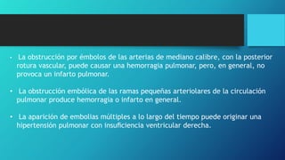 • La obstrucción por émbolos de las arterias de mediano calibre, con la posterior
rotura vascular, puede causar una hemorragia pulmonar, pero, en general, no
provoca un infarto pulmonar.
• La obstrucción embólica de las ramas pequeñas arteriolares de la circulación
pulmonar produce hemorragia o infarto en general.
• La aparición de embolias múltiples a lo largo del tiempo puede originar una
hipertensión pulmonar con insuﬁciencia ventricular derecha.
 