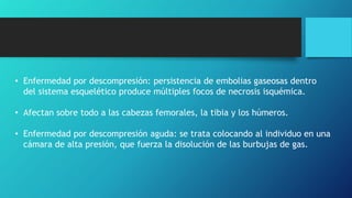 • Enfermedad por descompresión: persistencia de embolias gaseosas dentro
del sistema esquelético produce múltiples focos de necrosis isquémica.
• Afectan sobre todo a las cabezas femorales, la tibia y los húmeros.
• Enfermedad por descompresión aguda: se trata colocando al individuo en una
cámara de alta presión, que fuerza la disolución de las burbujas de gas.
 