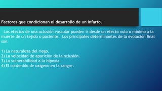 Factores que condicionan el desarrollo de un infarto.
Los efectos de una oclusión vascular pueden ir desde un efecto nulo o mínimo a la
muerte de un tejido o paciente. Los principales determinantes de la evolución ﬁnal
son:
1) La naturaleza del riego.
2) La velocidad de aparición de la oclusión.
3) La vulnerabilidad a la hipoxia.
4) El contenido de oxígeno en la sangre.
 