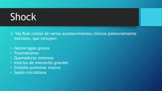 Shock
 Vía ﬁnal común de varios acontecimientos clínicos potencialmente
mortales, que incluyen:
• Hemorragias graves
• Traumatismos
• Quemaduras extensos
• Infartos de miocardio grandes
• Embolia pulmonar masiva
• Sepsis microbiana
 