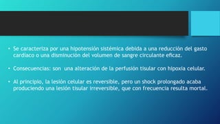 • Se caracteriza por una hipotensión sistémica debida a una reducción del gasto
cardíaco o una disminución del volumen de sangre circulante eﬁcaz.
• Consecuencias: son una alteración de la perfusión tisular con hipoxia celular.
• Al principio, la lesión celular es reversible, pero un shock prolongado acaba
produciendo una lesión tisular irreversible, que con frecuencia resulta mortal.
 
