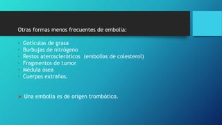 Otras formas menos frecuentes de embolia:
• Gotículas de grasa
• Burbujas de nitrógeno
• Restos ateroscleróticos (embolias de colesterol)
• Fragmentos de tumor
• Médula ósea
• Cuerpos extraños.
 Una embolia es de origen trombótico.
 