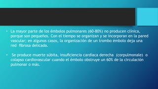 • La mayor parte de los émbolos pulmonares (60-80%) no producen clínica,
porque son pequeños. Con el tiempo se organizan y se incorporan en la pared
vascular; en algunos casos, la organización de un trombo émbolo deja una
red ﬁbrosa delicada.
• Se produce muerte súbita, insuﬁciencia cardíaca derecha (corpulmonale) o
colapso cardiovascular cuando el émbolo obstruye un 60% de la circulación
pulmonar o más.
 