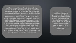 Los infartos se clasifican en función de su color (que
indica la Intensidad de la hemorragia) y la presencia o
ausencia de infección microbiana. Así, pueden ser rojos
(hemorrágicos) o blancos (anémicos) y también sépticos
o asépticos.
Los infartos rojos, se producen: I) en la oclusión venosa
(como en la torsión ovárica); 2) en los tejidos laxos (p. ej.,
pulmón) en los que se puede acumular sangre en las
zonas infartadas; 3) en los tejidos con circulación doble,
como los pulmones y el intestino delgado, en los que es
típica una perfusión parcial inadecuada por el riego
arterial colateral; 4) en tejidos con congestión previa
(como consecuencia de un flujo de salida venoso lento),
y 5) cuando se recupera el flujo tras un infarto (p. ej., tras
una angioplastia de una obstrucción arterial).
Los infartos blancos se
producen en las oclusiones
arteriales de órganos sólidos
con una circulación arterial
terminal (p. ej., corazón,
bazo y riñón) y en los que la
densidad tisular limita el
paso de la sangre de los
lechos vasculares adyacentes
permeables
 