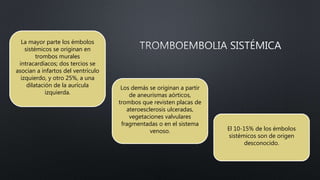 El 10-15% de los émbolos
sistémicos son de origen
desconocido.
Los demás se originan a partir
de aneurismas aórticos,
trombos que revisten placas de
ateroesclerosis ulceradas,
vegetaciones valvulares
fragmentadas o en el sistema
venoso.
La mayor parte los émbolos
sistémicos se originan en
trombos murales
intracardíacos; dos tercios se
asocian a infartos del ventrículo
izquierdo, y otro 25%, a una
dilatación de la aurícula
izquierda.
 