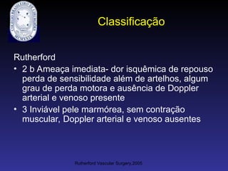 Classificação
Rutherford
• 2 b Ameaça imediata- dor isquêmica de repouso
perda de sensibilidade além de artelhos, algum
grau de perda motora e ausência de Doppler
arterial e venoso presente
• 3 Inviável pele marmórea, sem contração
muscular, Doppler arterial e venoso ausentes
Rutherford Vascular Surgery,2005
 