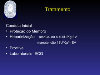 Tratamento
Conduta Inicial
• Proteção do Membro
• Heparinização ataque- 80 a 100U/Kg EV
manutenção 18U/Kg/h EV
• Proclive
• Laboratoriais- ECG
 