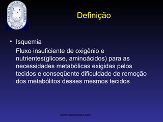 Definição
• Isquemia
Fluxo insuficiente de oxigênio e
nutrientes(glicose, aminoácidos) para as
necessidades metabólicas exigidas pelos
tecidos e conseqüente dificuldade de remoção
dos metabólitos desses mesmos tecidos
www.bapbaptista.com
 