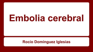 Embolia cerebral
Rocío Domínguez Iglesias
 