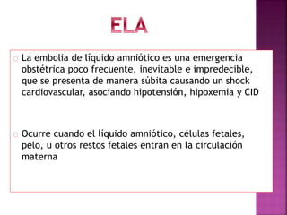 La embolia de líquido amniótico es una emergencia
obstétrica poco frecuente, inevitable e impredecible,
que se presenta de manera súbita causando un shock
cardiovascular, asociando hipotensión, hipoxemia y CID
Ocurre cuando el líquido amniótico, células fetales,
pelo, u otros restos fetales entran en la circulación
materna
 