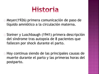 Meyer(1926) primera comunicación de paso de
líquido amniótico a la circulación materna.
Steiner y Luschbaugh (1941) primera descripción
del síndrome tras autopsia de 8 pacientes que
fallecen por shock durante el parto.
Hoy continua siendo de las principales causas de
muerte durante el parto y las primeras horas del
postparto.
 