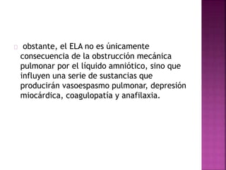 obstante, el ELA no es únicamente
consecuencia de la obstrucción mecánica
pulmonar por el líquido amniótico, sino que
influyen una serie de sustancias que
producirán vasoespasmo pulmonar, depresión
miocárdica, coagulopatía y anafilaxia.
 