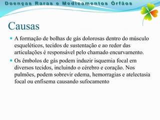 Causas
 A formação de bolhas de gás dolorosas dentro do músculo
  esqueléticos, tecidos de sustentação e ao redor das
  articulações é responsável pelo chamado encurvamento.
 Os êmbolos de gás podem induzir isquemia focal em
  diversos tecidos, incluindo o cérebro e coração. Nos
  pulmões, podem sobrevir edema, hemorragias e atelectasia
  focal ou enfisema causando sufocamento
 