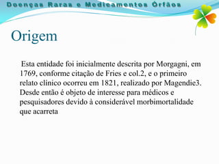 Origem
  Esta entidade foi inicialmente descrita por Morgagni, em
 1769, conforme citação de Fries e col.2, e o primeiro
 relato clínico ocorreu em 1821, realizado por Magendie3.
 Desde então é objeto de interesse para médicos e
 pesquisadores devido à considerável morbimortalidade
 que acarreta
 