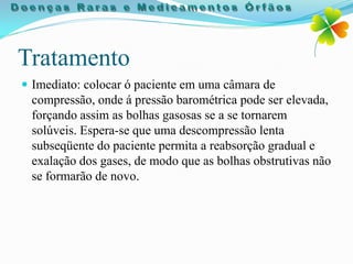 Tratamento
 Imediato: colocar ó paciente em uma câmara de
 compressão, onde á pressão barométrica pode ser elevada,
 forçando assim as bolhas gasosas se a se tornarem
 solúveis. Espera-se que uma descompressão lenta
 subseqüente do paciente permita a reabsorção gradual e
 exalação dos gases, de modo que as bolhas obstrutivas não
 se formarão de novo.
 