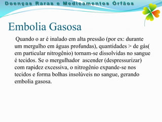 Embolia Gasosa
  Quando o ar é inalado em alta pressão (por ex: durante
 um mergulho em águas profundas), quantidades > de gás(
 em particular nitrogênio) tornam-se dissolvidas no sangue
 é tecidos. Se o mergulhador ascender (despressurizar)
 com rapidez excessiva, o nitrogênio expande-se nos
 tecidos e forma bolhas insolúveis no sangue, gerando
 embolia gasosa.
 