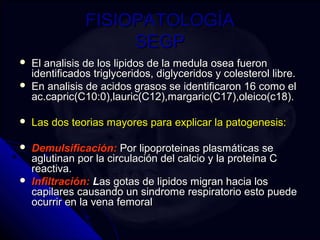 FFIISSIIOOPPAATTOOLLOOGGÍÍAA 
SSEEGGPP 
 EEll aannaalliissiiss ddee llooss lliippiiddooss ddee llaa mmeedduullaa oosseeaa ffuueerroonn 
iiddeennttiiffiiccaaddooss ttrriiggllyycceerriiddooss,, ddiiggllyycceerriiddooss yy ccoolleesstteerrooll lliibbrree.. 
 EEnn aannaalliissiiss ddee aacciiddooss ggrraassooss ssee iiddeennttiiffiiccaarroonn 1166 ccoommoo eell 
aacc..ccaapprriicc((CC1100::00)),,llaauurriicc((CC1122)),,mmaarrggaarriicc((CC1177)),,oolleeiiccoo((cc1188)).. 
 LLaass ddooss tteeoorriiaass mmaayyoorreess ppaarraa eexxpplliiccaarr llaa ppaattooggeenneessiiss:: 
 DDeemmuullssiiffiiccaacciióónn:: PPoorr lliippoopprrootteeiinnaass ppllaassmmááttiiccaass ssee 
aagglluuttiinnaann ppoorr llaa cciirrccuullaacciióónn ddeell ccaallcciioo yy llaa pprrootteeíínnaa CC 
rreeaaccttiivvaa.. 
 IInnffiillttrraacciióónn:: LLaass ggoottaass ddee lliippiiddooss mmiiggrraann hhaacciiaa llooss 
ccaappiillaarreess ccaauussaannddoo uunn ssiinnddrroommee rreessppiirraattoorriioo eessttoo ppuueeddee 
ooccuurrrriirr eenn llaa vveennaa ffeemmoorraall 
 