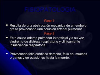 FFIISSIIOOPPAATTOOLLOOGGIIAA 
FFaassee 11 
 RReessuullttaa ddee uunnaa oobbssttrruucccciióónn mmeeccaanniiccaa ddee uunn eemmbboolloo 
ggrraassoo pprroovvooccaannddoo uunnaa oocclluussiióónn aarrtteerriiaall ppuullmmoonnaarr.. 
FFaassee 22 
 EEssttoo ccaauussaa eeddeemmaa ppuullmmoonnaarr iinntteerrssttiicciiaall yy aa ssuu vveezz 
ssiinnddrroommee ddee ddiissttrreessss rreessppiirraattoorriioo yy cclliinniiccaammeennttee 
iinnssuuffiicciieenncciiaa rreessppiirraattoorriiaa.. 
 PPrroovvooccaannddoo ffaalllloo ccaarrddiiaaccoo ddeerreecchhoo,, ffaalllloo eenn mmuucchhooss 
oorrggaannooss yy eenn ooccaassiioonneess hhaassttaa llaa mmuueerrttee.. 
 