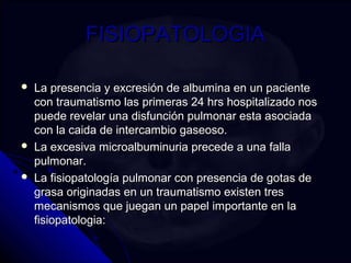 FFIISSIIOOPPAATTOOLLOOGGIIAA 
 LLaa pprreesseenncciiaa yy eexxccrreessiióónn ddee aallbbuummiinnaa eenn uunn ppaacciieennttee 
ccoonn ttrraauummaattiissmmoo llaass pprriimmeerraass 2244 hhrrss hhoossppiittaalliizzaaddoo nnooss 
ppuueeddee rreevveellaarr uunnaa ddiissffuunncciióónn ppuullmmoonnaarr eessttaa aassoocciiaaddaa 
ccoonn llaa ccaaiiddaa ddee iinntteerrccaammbbiioo ggaasseeoossoo.. 
 LLaa eexxcceessiivvaa mmiiccrrooaallbbuummiinnuurriiaa pprreecceeddee aa uunnaa ffaallllaa 
ppuullmmoonnaarr.. 
 LLaa ffiissiiooppaattoollooggííaa ppuullmmoonnaarr ccoonn pprreesseenncciiaa ddee ggoottaass ddee 
ggrraassaa oorriiggiinnaaddaass eenn uunn ttrraauummaattiissmmoo eexxiisstteenn ttrreess 
mmeeccaanniissmmooss qquuee jjuueeggaann uunn ppaappeell iimmppoorrttaannttee eenn llaa 
ffiissiiooppaattoollooggiiaa:: 
 