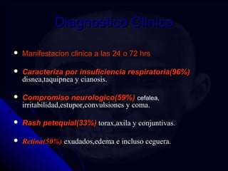 DDiiaaggnnoossttiiccoo CClliinniiccoo 
 MMaanniiffeessttaacciioonn cclliinniiccaa aa llaass 2244 oo 7722 hhrrss 
 CCaarraacctteerriizzaa ppoorr iinnssuuffiicciieenncciiaa rreessppiirraattoorriiaa((9966%%)) 
disnea,taquipnea y cianosis. 
 CCoommpprroommiissoo nneeuurroollooggiiccoo((5599%%)) cefalea, 
irritabilidad,estupor,convulsiones y coma. 
 RRaasshh ppeetteeqquuiiaall((3333%%)) torax,axila y conjuntivas. 
 RReettiinnaa((5500%%)) exudados,edema e incluso ceguera. 
 
