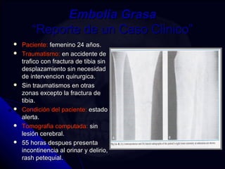 EEmmbboolliiaa GGrraassaa 
““RReeppoorrttee ddee uunn CCaassoo CClliinniiccoo”” 
 PPaacciieennttee:: ffeemmeenniinnoo 2244 aaññooss.. 
 TTrraauummaattiissmmoo:: eenn aacccciiddeennttee ddee 
ttrraaffiiccoo ccoonn ffrraaccttuurraa ddee ttiibbiiaa ssiinn 
ddeessppllaazzaammiieennttoo ssiinn nneecceessiiddaadd 
ddee iinntteerrvveenncciioonn qquuiirruurrggiiccaa.. 
 SSiinn ttrraauummaattiissmmooss eenn oottrraass 
zzoonnaass eexxcceeppttoo llaa ffrraaccttuurraa ddee 
ttiibbiiaa.. 
 CCoonnddiicciióónn ddeell ppaacciieennttee:: eessttaaddoo 
aalleerrttaa.. 
 TToommooggrraaffiiaa ccoommppuuttaaddaa:: ssiinn 
lleessiióónn cceerreebbrraall.. 
 5555 hhoorraass ddeessppuueess pprreesseennttaa 
iinnccoonnttiinneenncciiaa aall oorriinnaarr yy ddeelliirriioo,, 
rraasshh ppeetteeqquuiiaall.. 
 