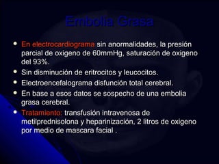 EEmmbboolliiaa GGrraassaa 
 EEnn eelleeccttrrooccaarrddiiooggrraammaa ssiinn aannoorrmmaalliiddaaddeess,, llaa pprreessiióónn 
ppaarrcciiaall ddee ooxxiiggeennoo ddee 6600mmmmHHgg,, ssaattuurraacciióónn ddee ooxxiiggeennoo 
ddeell 9933%%.. 
 SSiinn ddiissmmiinnuucciióónn ddee eerriittrroocciittooss yy lleeuuccoocciittooss.. 
 EElleeccttrrooeenncceeffaallooggrraammaa ddiissffuunncciióónn ttoottaall cceerreebbrraall.. 
 EEnn bbaassee aa eessooss ddaattooss ssee ssoossppeecchhoo ddee uunnaa eemmbboolliiaa 
ggrraassaa cceerreebbrraall.. 
 TTrraattaammiieennttoo:: ttrraannssffuussiióónn iinnttrraavveennoossaa ddee 
mmeettiillpprreeddnniissoolloonnaa yy hheeppaarriinniizzaacciióónn,, 22 lliittrrooss ddee ooxxiiggeennoo 
ppoorr mmeeddiioo ddee mmaassccaarraa ffaacciiaall .. 
 