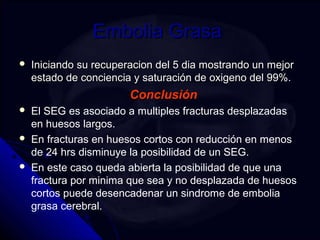EEmmbboolliiaa GGrraassaa 
 IInniicciiaannddoo ssuu rreeccuuppeerraacciioonn ddeell 55 ddiiaa mmoossttrraannddoo uunn mmeejjoorr 
eessttaaddoo ddee ccoonncciieenncciiaa yy ssaattuurraacciióónn ddee ooxxiiggeennoo ddeell 9999%%.. 
CCoonncclluussiióónn 
 El SEG es asociado a multiples fracturas desplazadas 
en huesos largos. 
 En fracturas en huesos cortos con reducción en menos 
de 24 hrs disminuye la posibilidad de un SEG. 
 En este caso queda abierta la posibilidad de que una 
fractura por minima que sea y no desplazada de huesos 
cortos puede desencadenar un sindrome de embolia 
grasa cerebral. 
 