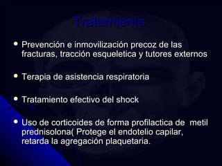 TTrraattaammiieennttoo 
 PPrreevveenncciióónn ee iinnmmoovviilliizzaacciióónn pprreeccoozz ddee llaass 
ffrraaccttuurraass,, ttrraacccciióónn eessqquueelleettiiccaa yy ttuuttoorreess eexxtteerrnnooss 
 TTeerraappiiaa ddee aassiisstteenncciiaa rreessppiirraattoorriiaa 
 TTrraattaammiieennttoo eeffeeccttiivvoo ddeell sshhoocckk 
 UUssoo ddee ccoorrttiiccooiiddeess ddee ffoorrmmaa pprrooffiillaaccttiiccaa ddee mmeettiill 
pprreeddnniissoolloonnaa(( PPrrootteeggee eell eennddootteelliioo ccaappiillaarr,, 
rreettaarrddaa llaa aaggrreeggaacciióónn ppllaaqquueettaarriiaa.. 
 