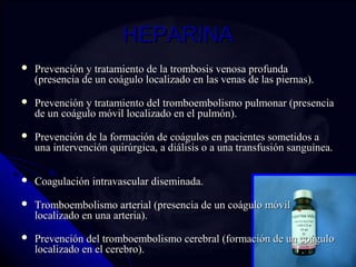 HHEEPPAARRIINNAA 
 PPrreevveenncciióónn yy ttrraattaammiieennttoo ddee llaa ttrroommbboossiiss vveennoossaa pprrooffuunnddaa 
((pprreesseenncciiaa ddee uunn ccooáágguulloo llooccaalliizzaaddoo eenn llaass vveennaass ddee llaass ppiieerrnnaass)).. 
 PPrreevveenncciióónn yy ttrraattaammiieennttoo ddeell ttrroommbbooeemmbboolliissmmoo ppuullmmoonnaarr ((pprreesseenncciiaa 
ddee uunn ccooáágguulloo mmóóvviill llooccaalliizzaaddoo eenn eell ppuullmmóónn)).. 
 PPrreevveenncciióónn ddee llaa ffoorrmmaacciióónn ddee ccooáágguullooss eenn ppaacciieenntteess ssoommeettiiddooss aa 
uunnaa iinntteerrvveenncciióónn qquuiirrúúrrggiiccaa,, aa ddiiáálliissiiss oo aa uunnaa ttrraannssffuussiióónn ssaanngguuíínneeaa.. 
 CCooaagguullaacciióónn iinnttrraavvaassccuullaarr ddiisseemmiinnaaddaa.. 
 TTrroommbbooeemmbboolliissmmoo aarrtteerriiaall ((pprreesseenncciiaa ddee uunn ccooáágguulloo mmóóvviill 
llooccaalliizzaaddoo eenn uunnaa aarrtteerriiaa)).. 
 PPrreevveenncciióónn ddeell ttrroommbbooeemmbboolliissmmoo cceerreebbrraall ((ffoorrmmaacciióónn ddee uunn ccooáágguulloo 
llooccaalliizzaaddoo eenn eell cceerreebbrroo)).. 
 