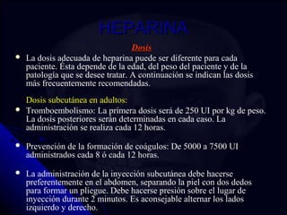 HHEEPPAARRIINNAA 
DDoossiiss 
 La dosis adecuada de heparina puede ser diferente para cada 
paciente. Ésta depende de la edad, del peso del paciente y de la 
patología que se desee tratar. A continuación se indican las dosis 
más frecuentemente recomendadas. 
Dosis subcutánea en adultos: 
 Tromboembolismo: La primera dosis será de 250 UI por kg de peso. 
La dosis posteriores serán determinadas en cada caso. La 
administración se realiza cada 12 horas. 
 Prevención de la formación de coágulos: De 5000 a 7500 UI 
administrados cada 8 ó cada 12 horas. 
 La administración de la inyección subcutánea debe hacerse 
preferentemente en el abdomen, separando la piel con dos dedos 
para formar un pliegue. Debe hacerse presión sobre el lugar de 
inyección durante 2 minutos. Es aconsejable alternar los lados 
izquierdo y derecho. 
 
