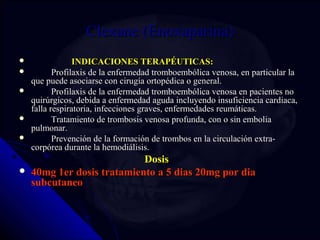 CClleexxaannee ((EEnnooxxaappaarriinnaa)) 
 IINNDDIICCAACCIIOONNEESS TTEERRAAPPÉÉUUTTIICCAASS:: 
 PPrrooffiillaaxxiiss ddee llaa eennffeerrmmeeddaadd ttrroommbbooeemmbbóólliiccaa vveennoossaa,, eenn ppaarrttiiccuullaarr llaa 
qquuee ppuueeddee aassoocciiaarrssee ccoonn cciirruuggííaa oorrttooppééddiiccaa oo ggeenneerraall.. 
 PPrrooffiillaaxxiiss ddee llaa eennffeerrmmeeddaadd ttrroommbbooeemmbbóólliiccaa vveennoossaa eenn ppaacciieenntteess nnoo 
qquuiirrúúrrggiiccooss,, ddeebbiiddaa aa eennffeerrmmeeddaadd aagguuddaa iinncclluuyyeennddoo iinnssuuffiicciieenncciiaa ccaarrddiiaaccaa,, 
ffaallllaa rreessppiirraattoorriiaa,, iinnffeecccciioonneess ggrraavveess,, eennffeerrmmeeddaaddeess rreeuummááttiiccaass.. 
 TTrraattaammiieennttoo ddee ttrroommbboossiiss vveennoossaa pprrooffuunnddaa,, ccoonn oo ssiinn eemmbboolliiaa 
ppuullmmoonnaarr.. 
 PPrreevveenncciióónn ddee llaa ffoorrmmaacciióónn ddee ttrroommbbooss eenn llaa cciirrccuullaacciióónn eexxttrraa­­ccoorrppóórreeaa 
dduurraannttee llaa hheemmooddiiáálliissiiss.. 
DDoossiiss 
 4400mmgg 11eerr ddoossiiss ttrraattaammiieennttoo aa 55 ddiiaass 2200mmgg ppoorr ddiiaa 
ssuubbccuuttaanneeoo 
 