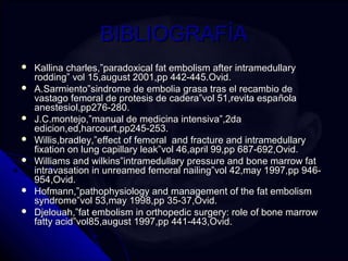 BBIIBBLLIIOOGGRRAAFFÍÍAA 
 KKaalllliinnaa cchhaarrlleess,,””ppaarraaddooxxiiccaall ffaatt eemmbboolliissmm aafftteerr iinnttrraammeedduullllaarryy 
rrooddddiinngg”” vvooll 1155,,aauugguusstt 22000011,,pppp 444422--444455..OOvviidd.. 
 AA..SSaarrmmiieennttoo””ssiinnddrroommee ddee eemmbboolliiaa ggrraassaa ttrraass eell rreeccaammbbiioo ddee 
vvaassttaaggoo ffeemmoorraall ddee pprrootteessiiss ddee ccaaddeerraa””vvooll 5511,,rreevviittaa eessppaaññoollaa 
aanneesstteessiiooll,,pppp227766--228800.. 
 JJ..CC..mmoonntteejjoo,,””mmaannuuaall ddee mmeeddiicciinnaa iinntteennssiivvaa””,,22ddaa 
eeddiicciioonn,,eedd,,hhaarrccoouurrtt,,pppp224455--225533.. 
 WWiilllliiss,,bbrraaddlleeyy,,””eeffffeecctt ooff ffeemmoorraall aanndd ffrraaccttuurree aanndd iinnttrraammeedduullllaarryy 
ffiixxaattiioonn oonn lluunngg ccaappiillllaarryy lleeaakk””vvooll 4466,,aapprriill 9999,,pppp 668877--669922,,OOvviidd.. 
 WWiilllliiaammss aanndd wwiillkkiinnss””iinnttrraammeedduullllaarryy pprreessssuurree aanndd bboonnee mmaarrrrooww ffaatt 
iinnttrraavvaassaattiioonn iinn uunnrreeaammeedd ffeemmoorraall nnaaiilliinngg””vvooll 4422,,mmaayy 11999977,,pppp 994466-- 
995544,,OOvviidd.. 
 HHooffmmaannnn,,””ppaatthhoopphhyyssiioollooggyy aanndd mmaannaaggeemmeenntt ooff tthhee ffaatt eemmbboolliissmm 
ssyynnddrroommee””vvooll 5533,,mmaayy 11999988,,pppp 3355--3377,,OOvviidd.. 
 DDjjeelloouuaahh,,””ffaatt eemmbboolliissmm iinn oorrtthhooppeeddiicc ssuurrggeerryy:: rroollee ooff bboonnee mmaarrrrooww 
ffaattttyy aacciidd””vvooll8855,,aauugguusstt 11999977,,pppp 444411--444433,,OOvviidd.. 
 