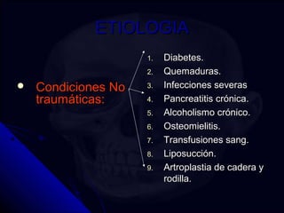 EETTIIOOLLOOGGIIAA 
 CCoonnddiicciioonneess NNoo 
ttrraauummááttiiccaass:: 
11. DDiiaabbeetteess. 
22. QQuueemmaadduurraass. 
33. IInnffeecccciioonneess sseevveerraass 
44. PPaannccrreeaattiittiiss ccrróónniiccaa. 
55. AAllccoohhoolliissmmoo ccrróónniiccoo. 
66. OOsstteeoommiieelliittiiss. 
77. TTrraannssffuussiioonneess ssaanngg. 
88. LLiippoossuucccciióónn. 
99. AArrttrrooppllaassttiiaa ddee ccaaddeerraa yy 
rrooddiillllaa. 
 