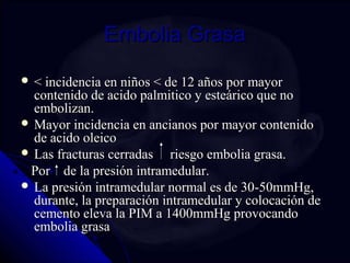 EEmmbboolliiaa GGrraassaa 
 << iinncciiddeenncciiaa eenn nniiññooss << ddee 1122 aaññooss ppoorr mmaayyoorr 
ccoonntteenniiddoo ddee aacciiddoo ppaallmmiittiiccoo yy eesstteeáárriiccoo qquuee nnoo 
eemmbboolliizzaann.. 
MMaayyoorr iinncciiddeenncciiaa eenn aanncciiaannooss ppoorr mmaayyoorr ccoonntteenniiddoo 
ddee aacciiddoo oolleeiiccoo 
 LLaass ffrraaccttuurraass cceerrrraaddaass rriieessggoo eemmbboolliiaa ggrraassaa.. 
PPoorr ddee llaa pprreessiióónn iinnttrraammeedduullaarr.. 
 LLaa pprreessiióónn iinnttrraammeedduullaarr nnoorrmmaall eess ddee 3300--5500mmmmHHgg,, 
dduurraannttee,, llaa pprreeppaarraacciióónn iinnttrraammeedduullaarr yy ccoollooccaacciióónn ddee 
cceemmeennttoo eelleevvaa llaa PPIIMM aa 11440000mmmmHHgg pprroovvooccaannddoo 
eemmbboolliiaa ggrraassaa 
 